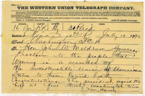Telegraph sent on July 10,1890 from Joseph Carey to Hon John W. Meldrum. The message reads, "Governor Proclaim to the people that Wyoming is a member of the Indestructible Union of American States to them Extend hearty Congratulations. The president signed the bill at five thirty Washington time