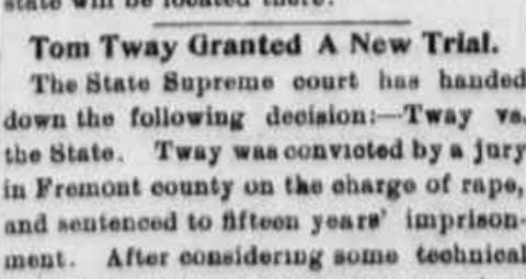 newspaper clipping stating: "Tom Tway Granted A New Trial. The State Supreme Court has handed down the following decision:-- Tway vs. the State. Tway was convicted by a jury in Fremont county on the charge of rape, and sentenced to fifteen years' imprisonment. After considering some technical..."